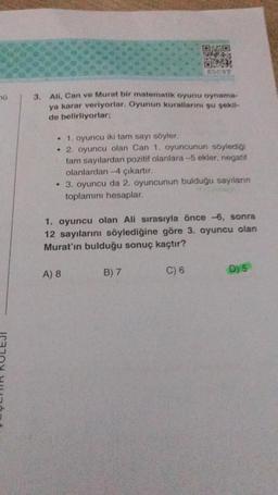 0
3. Ali, Can ve Murat bir matematik oyunu oynama-
ya karar veriyorlar. Oyunun kurallarını şu şekil-
de belirliyorlar;
W
• 1. oyuncu iki tam sayı söyler.
• 2. oyuncu olan Can 1. oyuncunun söylediği
tam sayılardan pozitif olanlara-5 ekler, negatif
olanlardan-4 çıkartır.
• 3. oyuncu da 2. oyuncunun bulduğu sayılanın
toplamını hesaplar.
1. oyuncu olan Ali sırasıyla önce -6, sonra
12 sayılarını söylediğine göre 3. oyuncu olan
Murat'ın bulduğu sonuç kaçtır?
C) 6
A) 8
B) 7
D) 5