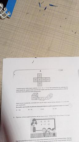 T
A
A) -190
N
5
-11
♡
Yukarıda açınımı verilen küpün yüzlerine -4, 5, -3, -1, -11 ve 7 tam sayılarından biri yazılmıştır. Bu
küpün kapalı hâli, aşağıda verilen üzerinde tam sayılar yazılı olan kareli zeminde belirlenen yönlerde
devrilerek çıkışa gelinceye kadar ilerleyecektir.
EL
-11
zemindeki tam sayı ile küpün zemine temas edeceği yüzeyindəki tam
Küpün her bir hareketinde,
sayı çarpılacaktır.
Buna göre, aynı kuralla ok yönünde çıkışa gelindiğinde yapılan çarpımların toplamları kaçtır?
B) -75
C) 80
D) 125
2-1
5
7. SINIF
ÇIKIŞ
15
9. Öğretmen, tahtaya aşağıda gösterilen altı tam sayıyı yazıyor. Tahtaya Ayşe, Can ve Buse'yi kaldiriyor.
-3 8-5
4 -7 -2
Ayşe'den çarpımları en büyük iki tam sayıyı bulup tahtadan bu iki tam sayıyı silmesini istiyor. Can'dan
on büyük olan iki tanesini bulup bu iki tam sayıyı tahtadan silmesini