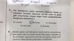 oyu
A) Xalnız II
D) I ve Ill
B) Yalnız V
C) Yalnız VI
E) II ve IV
5.//Yer kabuğunun çukur alanlarını dolduran büyük su
havzaları, buzullar, akarsular, yer altı suları ve göller
gibi unsurlardan oluşan doğal ortam aşağıdakilerden
hangisiyle adlandırılır?
A) Litosfer
D) Atmosfer
B) Hidrosfer C) Termosfer
E) Biyosfer
6./Maden işçileri, yer kabuğunun içinde belli bir ekonomik de-
ğere sahip olan ve mineral olarak ifade edilen madenleri ya
da cevherleri yeryüzüne çıkarmak için zaman zaman yerin
yüzlerce metre altında çalışmalarını sürdürürler.