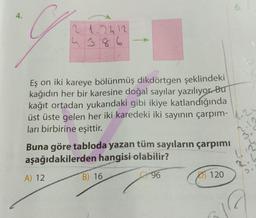 4.
g
2 1.2412
Eş on iki kareye bölünmüş dikdörtgen şeklindeki
kağıdın her bir karesine doğal sayılar yazılıyor. Bu
kağıt ortadan yukarıdaki gibi ikiye katlandığında
üst üste gelen her iki karedeki iki sayının çarpım-20
ları birbirine eşittir.
Buna göre tabloda yazan tüm sayıların çarpımı
aşağıdakilerden hangisi olabilir?
96
A) 12
B) 16
6.
120
3.