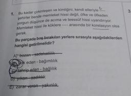 1. Bu kadar çirkinleşen ve kimliğini, kendi elleriyle
şehirler bende memleket hissi değil, öfke ve öfkeden
yorgun düşünce de acıma ve teessüf hissi uyandırıyor.
- arasında bir korelasyon olsa
Memleket hissi ile köklere.
gerek.
Bu parçada boş bırakılan yerlere sırasıyla aşağıdakilerden
hangisi getirilmelidir?
A) bozan-sadakatlilik
Bok eden - bağımlılık
G tahrip eden - bağlılık
D) yıkan sadıklık
E) zarar veren yakınlık
3.