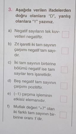 3. Aşağıda verilen ifadelerden
doğru olanlara "D", yanlış
olanlara "Y" yazınız.
a) Negatif sayıların tek kuv-
vetleri negatiftir.
b) Zıt işaretli iki tam sayının
çarpımı negatif tam sayı-
dır.
c) İki tam sayının birbirine
bölümü negatif ise tam
sayılar ters işaretlidir.
d) Beş negatif tam sayının
çarpımı pozitiftir.
e) (-1) çarpma işleminin
etkisiz elemanıdır.
f) Mutlak değeri "+7" olan
iki farklı tam sayının bir-
birine oranı 1'dir.