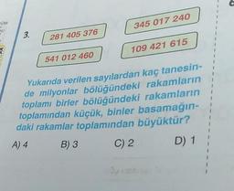 COM
OU
3.
281 405 376
541 012 460
345 017 240
109 421 615
rakamların
Yukarıda verilen sayılardan kaç tanesin-
de milyonlar bölüğündeki
toplamı birler bölüğündeki rakamların
toplamından küçük, binler basamağın-
daki rakamlar toplamından büyüktür?
A) 4
B) 3
C) 2
D) 1
1
I
I
1
1
1
I
1
I