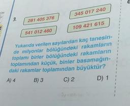 COM
OU
3.
281 405 376
541 012 460
345 017 240
109 421 615
rakamların
Yukarıda verilen sayılardan kaç tanesin-
de milyonlar bölüğündeki
toplamı birler bölüğündeki rakamların
toplamından küçük, binler basamağın-
daki rakamlar toplamından büyüktür?
A) 4
B) 3
C) 2
D) 1
1
I
I
1
1
1
I
1
I