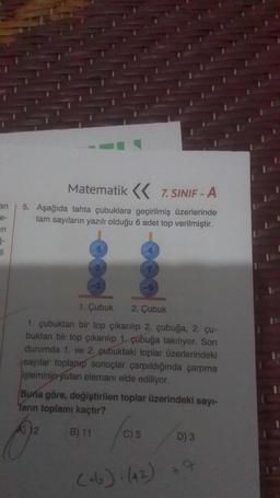 an
e-
3-
li
Matematik < 7. SINIF - A
5. Aşağıda tahta çubuklara geçirilmiş üzerlerinde
tam sayıların yazılı olduğu 6 adet top verilmiştir.
1. Çubuk 2. Çubuk
1. çubuktan bir top çıkarılıp 2. çubuğa, 2. çu-
buktan bir top çıkarılıp 1 çubuğa takılıyor. Son
durumda 1. ve 2. çubuktaki toplar üzerlerindeki
sayılar toplanıp sonuçlar çarpıldığında çarpma
işleminin yutan elemanı elde ediliyor.
Buna göre, değiştirilen toplar üzerindeki sayı-
Tarın toplamı kaçtır?
B) 11
C) 5
(+6): (42)
D) 3