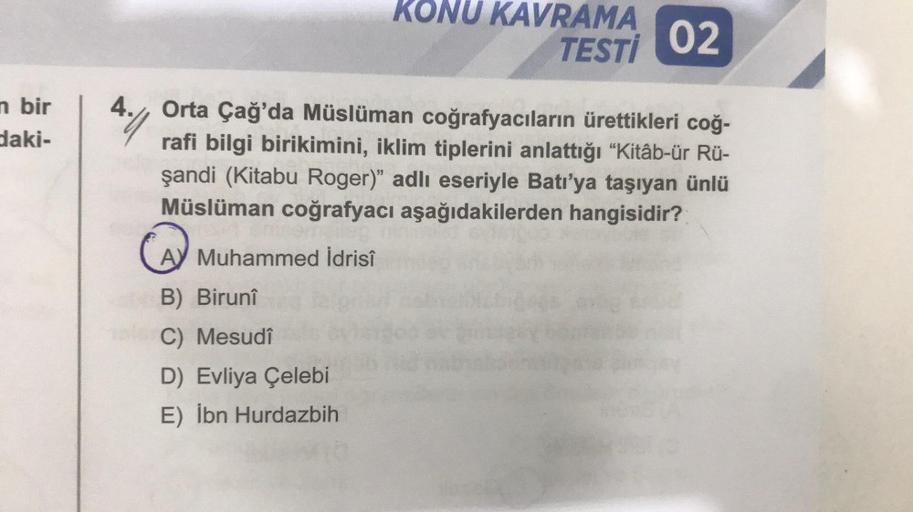 n bir
daki-
11.4
B) Birunî
le C) Mesudî
KONU KAVRAMA
Orta Çağ'da Müslüman coğrafyacıların ürettikleri coğ-
rafi bilgi birikimini, iklim tiplerini anlattığı "Kitâb-ür Rü-
şandi (Kitabu Roger)" adlı eseriyle Batı'ya taşıyan ünlü
Müslüman coğrafyacı aşağıdaki
