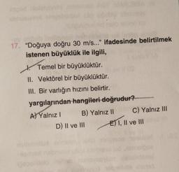 Mochic
17. "Doğuya doğru 30 m/s..." ifadesinde belirtilmek
istenen büyüklük ile ilgili,
MABUBBA
Temel bir büyüklüktür.
II. Vektörel bir büyüklüktür.
III. Bir varlığın hızını belirtir.
yargılarından hangileri doğrudur?
A) Yalnız I
B) Yalnız II
lospelids
D) II ve III
C) Yalnız III
E) I, II ve III