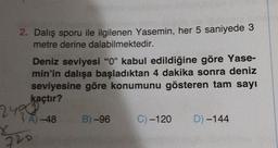 2. Dalış sporu ile ilgilenen Yasemin, her 5 saniyede 3
metre derine dalabilmektedir.
Deniz seviyesi "0" kabul edildiğine göre Yase-
min'in dalışa başladıktan 4 dakika sonra deniz
seviyesine göre konumunu gösteren tam sayı
kaçtır?
A)-48
2438
5520
B)-96
C) -120 D) -144