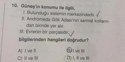 10. Güneş'in konumu ile ilgili,
1. Bulunduğu sistemin merkezindedir.
II. Andromeda Gök Adası'nın sarmal kolların-
dan birinde yer alır.
III. Evrenin bir parçasıdır.
bilgilerinden hangileri doğrudur?
A) I ve II
C) II ve III
(B) I ve III
D) I, II ve III