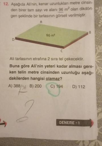 12. Aşağıda Ali'nin, kenar uzunlukları metre cinsin-
den birer tam sayı ve alanı 96 m² olan dikdört-
gen şeklinde bir tarlasının görseli verilmiştir.
A
D
96 m²
Ali tarlasının etrafına 2 sıra tel çekecektir.
Buna göre Ali'nin yeteri kadar alması gere-
ken t