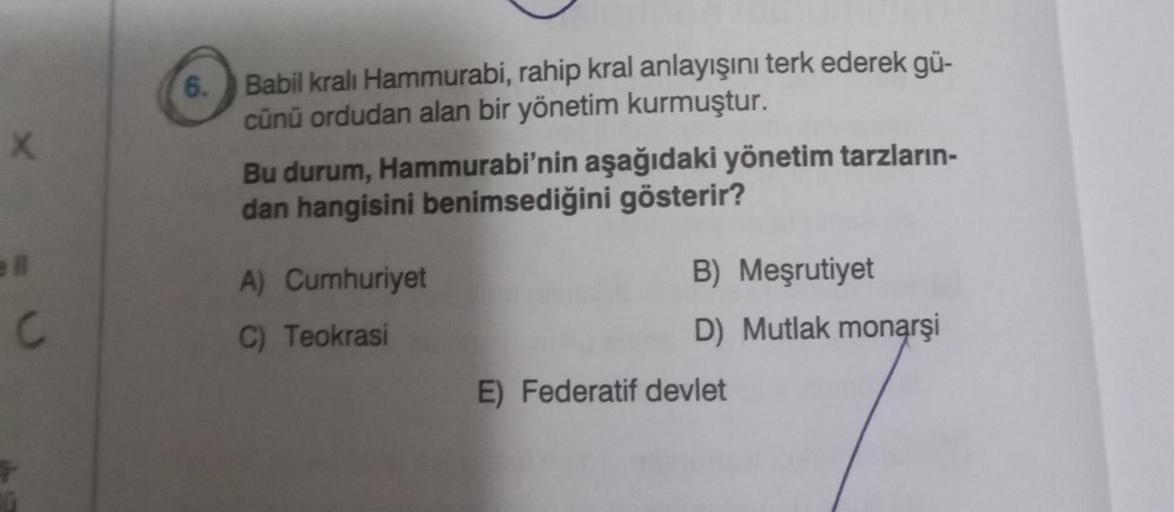 X
ell
C
6.
Babil kralı Hammurabi, rahip kral anlayışını terk ederek gü-
cünü ordudan alan bir yönetim kurmuştur.
Bu durum, Hammurabi'nin aşağıdaki yönetim tarzların-
dan hangisini benimsediğini gösterir?
A) Cumhuriyet
C) Teokrasi
B) Meşrutiyet
D) Mutlak mo