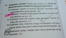 en
ali
ir
Î
10. Aşağıdaki cümleler "Doğru (D)/Yanlış (Y)" olarak de-
ğerlendirilirken hangisinde yanlışlık yapılmıştır?
A) Edebiyat, sosyal ve tarihsel olandan hareketle dille
gerçekleştirilen güzel sanattır. (D)
B) Edebiyat, müzikle birlikte güzel sanatların fonetik (işit-
sel) dalında yer alır. (Y)
C) Edebiyat eserinde insana özgü gerçeklik, aynen ol-
duğu gibi yansıtılır. (Y)
D) Edebiyat; olay, düşünce, duygu ve hayallerin dil aracı-
lığıyla sözlü veya yazılı olarak biçimlendirilmesidir. (D)
Edebiyatın amacı, faydalı olanı okura aktarmak ve öğ-
retmektir. (Y)
E
a