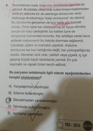 6.
Buzdolabının icadı, kuşkusuz dondurma yapımını da
etkiledi. Buzdolabı ülkemizde kullanılmaya başlamadan
önce bir alaturka bir de alafranga dondurma vardı.
Alafranga dondurmaya "kalıp dondurma" da denirdi.
Bu dondurma gerçekten de buz kalıbı gibi kaskati