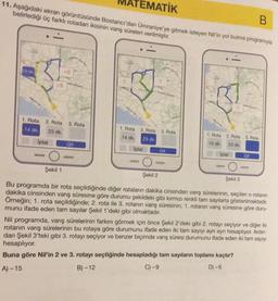 EMATİK
B
11. Aşağıdaki ekran görüntüsünde Bostancı'dan Ümraniye'ye gitmek isteyen Nil'in yol bulma programıyla
belirlediği üç farklı rotadan ikisinin varış süreleri verilmiştir.
14 dk.
C
iptal
+9
1. Rota 2. Rota 3. Rota
14 dk.
23 dk.
-
+6
Git
?
1. Rota
14 dk.
2. Rota 3. Rota
23 dk.
Iptal
O
Şekil 2
Git
D
1. Rota
14 dk.
2. Rota 3. Rota
23 dk.
iptal
10
Şekil 1
Bu programda bir rota seçildiğinde diğer rotaların dakika cinsinden varış sürelerinin, seçilen o rotanın
dakika cinsinden varış süresine göre durumu şekildeki gibi kırmızı renkli tam sayılarla gösterilmektedir.
Örneğin; 1. rota seçildiğinde; 2. rota ile 3. rotanın varış süresinin, 1. rotanın varış süresine göre duru-
munu ifade eden tam sayılar Şekil 1'deki gibi olmaktadır.
Şekil 3
Git
Buna göre Nil'in 2 ve 3. rotayı seçtiğinde hesapladığı tam sayıların toplamı kaçtır?
A)-15
B)-12
C) -9
D) -6
-
Nil programda, varış sürelerinin farkını görmek için önce Şekil 2'deki gibi 2. rotayı seçiyor ve diğer iki
rotanın varış sürelerinin bu rotaya göre durumunu ifade eden iki tam sayıyı ayrı ayrı hesaplıyor. Ardın-
dan Şekil 3'teki gibi 3. rotayı seçiyor ve benzer biçimde varış süresi durumunu ifade eden iki tam sayıyı
hesaplıyor.