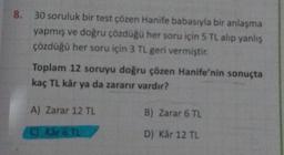 8. 30 soruluk bir test çözen Hanife babasıyla bir anlaşma
yapmış ve doğru çözdüğü her soru için 5 TL alıp yanlış
çözdüğü her soru için 3 TL geri vermiştir.
Toplam 12 soruyu doğru çözen Hanife'nin sonuçta
kaç TL kâr ya da zararır vardır?
A) Zarar 12 TL
(C) Kår 6 TL
B) Zarar 6 TL
D) Kâr 12 TL