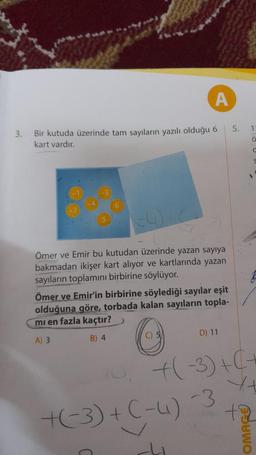 A
3. Bir kutuda üzerinde tam sayıların yazılı olduğu 6
kart vardır.
Ömer ve Emir bu kutudan üzerinde yazan sayıya
bakmadan ikişer kart alıyor ve kartlarında yazan
sayıların toplamını birbirine söylüyor.
Ömer ve Emir'in birbirine söylediği sayılar eşit
olduğuna göre, torbada kalan sayıların topla-
mi en fazla kaçtır?
A) 3
B) 4
C) 5
D) 11
5.
+(-3) + (-4) -3
1
Ö
C
S
1
10, +(-3) + ( +
Yt
ta
Suwo