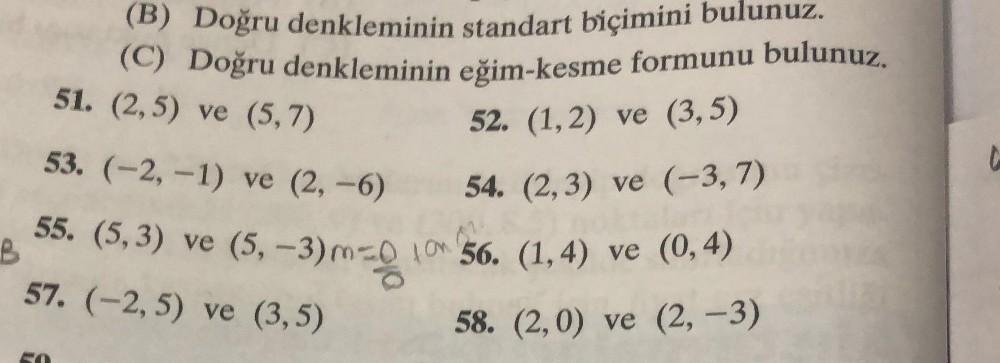 (B) Doğru denkleminin standart biçimini bulunuz.
(C) Doğru denkleminin eğim-kesme formunu bulunuz.
51. (2,5) ve (5,7)
52. (1,2) ve (3,5)
53. (-2,-1) ve (2,-6)
54. (2,3) ve (-3,7)
B
55. (5,3) ve (5,-3) m=0 10 56. (1,4) ve (0,4)
57. (-2,5) ve (3,5)
58. (2,0) ve (2, -3)
C