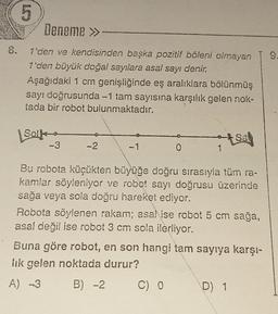 8.
5
Deneme >>-
1'den ve kendisinden başka pozitif böleni olmayan
1'den büyük doğal sayılara asal sayı denir.
Aşağıdaki 1 cm genişliğinde eş aralıklara bölünmüş
sayı doğrusunda -1 tam sayısına karşılık gelen nok-
tada bir robot bulunmaktadır.
Solk
-3
-2
-1
0
1
Bu robota küçükten büyüğe doğru sırasıyla tüm ra-
kamlar söyleniyor ve robot sayı doğrusu üzerinde
sağa veya sola doğru hareket ediyor.
C) 0
Sa
Robota söylenen rakam; asalise robot 5 cm sağa,
asal değil ise robot 3 cm sola ilerliyor.
Buna göre robot, en son hangi tam sayıya karşı-
lık gelen noktada durur?
A) 3
B) -2
D) 1
9