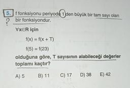 5. f fonksiyonu periyodu 1 den büyük bir tam sayı olan
bir fonksiyondur.
VXER için
f(x) = f(x + T)
f(5) = f(23)
olduğuna göre, T sayısının alabileceği değerler
toplamı kaçtır?
A) 5
B) 11 C) 17 D) 38 E) 42
23