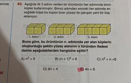 erinde
6
40. Aşağıda ilk 3 adımı verilen bir örüntünün her adımında birim
küpler kullanılmıştır. Birinci adımdan sonraki her adımda en
sağdaki küpe bu küpün birer yüzeyi ile çakışan yeni bir küp
ekleniyor.
1. Adım
2. Adım
3. Adım
Buna göre, bu örüntünün n. adımında yer alan küplerin
oluşturduğu şeklin yüzey alanının n türünden ifadesi
daima aşağıdakilerden hangisine eşittir?
A) n² +9
B) (n + 1)² +6
D) 6n + 4
E) 4n+ 6
C) n² +n +8