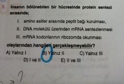 5. İnsanın bölünebilen bir hücresinde protein sentezi
sırasında;
I. amino asitler arasında peptit bağı kurulması,
II. DNA molekülü üzerinden mRNA sentezlenmesi
III. mRNA kodonlarının ribozomda okunması
olaylarından hangileri gerçekleşmeyebilir?
A) Yalnız I
B) Yalnız II
V
D) I ve II
2
C) Yalnız III
E) II ve III