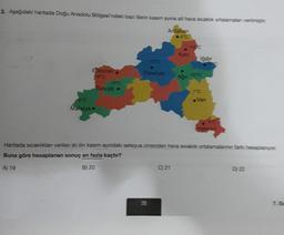 2. Aşağıdaki haritada Doğu Anadolu Bölgesi'ndeki bazı illerin kasım ayına ait hava sıcaklık ortalamalan verilmiştir.
Ardahan
40
Erzincan
-8°C
6°C
Malatya •
-3°C
Tunceli •
-1310
Erzurum
35
-15/0
C) 21
Ağn-100
10
Haritada sıcaklıkları verilen iki ilin kasım ayındaki selsiyus cinsinden hava sıcaklık ortalamalannin fark hesaplanıyor
Buna göre hesaplanan sonuç en fazla kaçtır?
A) 19
B) 20
Van
D) 22
7. S