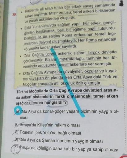 38 Hititlerde eli silah tutan her erkek savaş zamanında
asker sayılırdı. Misir ordusu, yerel askeri birliklerden
ve paralı askerlerden oluşurdu.
• Eski Yunanistan'da sağlam yapılı her erkek, gençli-
dinden başlayarak, belli bir eğitime bağlı tutulurdu.
Dis