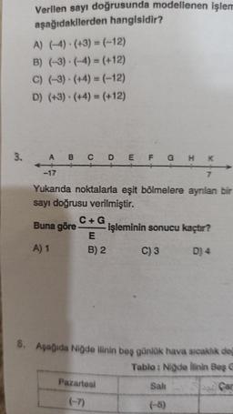 3.
Verilen sayı doğrusunda modellenen işlem
aşağıdakilerden hangisidir?
A) (-4) (+3)= (-12)
B) (-3) (-4)= (+12)
C) (-3) (+4)= (-12)
D) (+3) (+4)= (+12)
A B C D E F G HK
-17
7
Yukarıda noktalarla eşit bölmelere ayrılan bir
sayı doğrusu verilmiştir.
Buna göre
A) 1
C +G
E
B) 2
işleminin sonucu kaçtır?
C) 3
D) 4
8. Aşağıda Niğde ilinin beş günlük hava sıcaklık değ
Tablo: Niğde ilinin Baş G
Pazartesi
Sali
(-5)