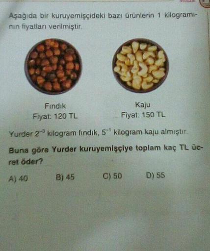 Aşağıda bir kuruyemişçideki bazı ürünlerin 1 kilogramı-
nin fiyatları verilmiştir.
Fındık
Fiyat: 120 TL
Kaju
Fiyat: 150 TL
Yurder 2 kilogram findik, 5¹ kilogram kaju almıştır.
Buna göre Yurder kuruyemişçiye toplam kaç TL üc-
ret öder?
A) 40
B) 45
C) 50
D)