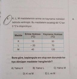 2
2. K, L, M maddelerinin erime ve kaynama noktaları
tabloda verilmiştir. Bu maddelerin sıcaklığı 60 °C'tan
0 °C'a düşürülüyor.
Madde
K
L
M
Erime Noktası Kaynama Noktası
(°C)
10
- 20
40
Buna göre, başlangıçta sıvı olup son durumda ka-
tıya dönüşen maddeler hangileridir?
A) Yalnız K
B) Yalnız L
(°C)
50
70
120
D) K ve M
C) Yalnız M
E) L ve M
4.