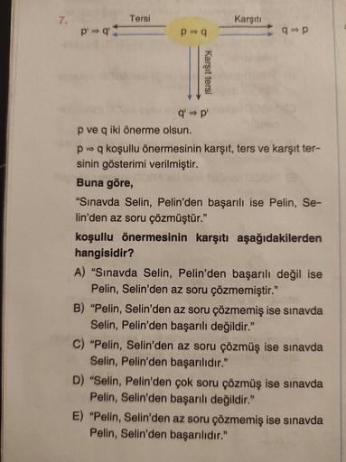7.
p' q'
Tersi
p⇒q
Karşıt tersi
q' ⇒p'
p ve q iki önerme olsun.
Karşıtı
q=p
p⇒ q koşullu önermesinin karşıt, ters ve karşıt ter-
sinin gösterimi verilmiştir.
Buna göre,
"Sınavda Selin, Pelin'den başarılı ise Pelin, Se-
lin'den az soru çözmüştür."
koşullu ö
