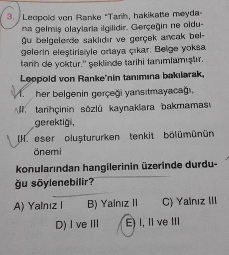 3. Leopold von Ranke "Tarih, hakikatte meyda-
na gelmiş olaylarla ilgilidir. Gerçeğin ne oldu-
ğu belgelerde saklıdır ve gerçek ancak bel-
gelerin eleştirisiyle ortaya çıkar. Belge yoksa
tarih de yoktur." şeklinde tarihi tanımlamıştır.
Leopold von Ranke'ni