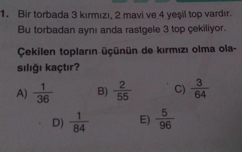 1. Bir torbada 3 kırmızı, 2 mavi ve 4 yeşil top vardır.
Bu torbadan aynı anda rastgele 3 top çekiliyor.
Çekilen topların üçünün de kırmızı olma ola-
sılığı kaçtır?
A)
1
36
D)
1
84
B)
2
55
E)
5
96
C)
3
64