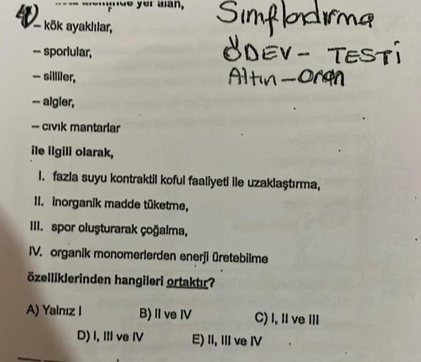 4-kök ayaklılar,
- sporlular,
- silliler,
1
ve yer alan,
-algler,
- Civik mantarlar
A) Yalnız I
ile ilgili olarak,
1. fazla suyu kontraktil koful faaliyeti ile uzaklaştırma,
II. inorganik madde tüketme,
III. spor oluşturarak çoğalma,
IV. organik monomerler