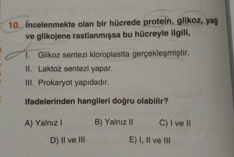 10. incelenmekte olan bir hücrede protein, glikoz, yağ
ve glikojene rastlanmışsa bu hücreyle ilgili,
d.
1. Glikoz sentezi kloroplastta gerçekleşmiştir.
II. Laktoz sentezi yapar.
III. Prokaryot yapıdadır.
ifadelerinden hangileri doğru olabilir?
A) Yalnız I