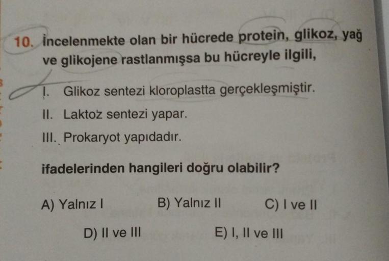 10. incelenmekte olan bir hücrede protein, glikoz, yağ
ve glikojene rastlanmışsa bu hücreyle ilgili,
d.
1. Glikoz sentezi kloroplastta gerçekleşmiştir.
II. Laktoz sentezi yapar.
III. Prokaryot yapıdadır.
ifadelerinden hangileri doğru olabilir?
A) Yalnız I
