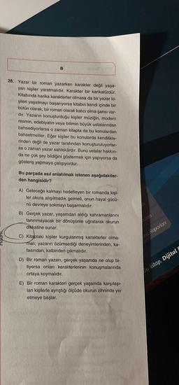 B
28. Yazar bir roman yazarken karakter değil yaşa-
yan kişiler yaratmalıdır. Karakter bir karikatürdür.
Kitabında harika karakterler olmasa da bir yazar ki-
şileri yaşatmayı başarıyorsa kitabın kendi içinde bir
bütün olarak, bir roman olarak kalıcı olma şansı var-
dır. Yazarın konuşturduğu kişiler müziğin, modern
resmin, edebiyatın veya bilimin büyük ustalarından
bahsediyorlarsa o zaman kitapta da bu konulardan
bahsetmeliler. Eğer kişiler bu konularda kendilikle-
rinden değil de yazar tarafından konuşturuluyorlar-
sa o zaman yazar sahtekârdır. Bunu ustalar hakkın-
da ne çok şey bildiğini göstermek için yapıyorsa da
gösteriş yapmaya çalışıyordur.
Bu parçada asıl anlatılmak istenen aşağıdakiler-
den hangisidir?
A) Geleceğe kalmayı hedefleyen bir romanda kişi-
ler okura alışılmadık gelmeli, onun hayal gücü-
nü devreye sokmayı başarmalıdır.
B) Gerçek yazar, yaşamdan aldığı kahramanlarını
tanınmayacak bir dönüşüme uğratarak okurun
dikkatine sunar.
C) Kitaptaki kişiler kurgulanmış karakterler olma-
malı; yazarın özümsediği deneyimlerinden, ka-
fasından, kalbinden çıkmalıdır.
D) Bir roman yazarı, gerçek yaşamda ne olup bi-
tiyorsa onları karakterlerinin konuşmalarında
ortaya koymalıdır.
E) Bir roman karakteri gerçek yaşamda karşılaşı-
lan kişilerle ayrıştığı ölçüde okurun zihninde yer
etmeye başlar.
colart
ans Raporlar
Bu kitap, Dijital