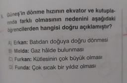 5. Güneş'in dönme hızının ekvator ve kutupla-
nında farklı olmasının nedenini aşağıdaki
öğrencilerden hangisi doğru açıklamıştır?
A) Erkan: Batıdan doğuya doğru dönmesi
B) Melda: Gaz hâlde bulunması
C) Furkan: Kütlesinin çok büyük olması
D) Funda: Çok sıcak bir yıldız olması