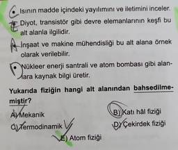 Isının madde içindeki yayılımını ve iletimini inceler.
Diyot, transistör gibi devre elemanlarının keşfi bu
alt alanla ilgilidir.
İnşaat ve makine mühendisliği bu alt alana örnek
olarak verilebilir.
Nükleer enerji santrali ve atom bombası gibi alan-
ara kaynak bilgi üretir.
Yukarıda fiziğin hangi alt alanından bahsedilme-
miştir?
Aly Mek
A Mekanik
d) Termodinamik
VE) Atom fiziği
B) Katı hâl fiziği
DYÇekirdek fiziği