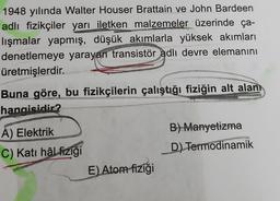 1948 yılında Walter Houser Brattain ve John Bardeen
adlı fizikçiler yarı iletken malzemeler üzerinde ça-
lışmalar yapmış, düşük akımlarla yüksek akımları
denetlemeye yarayan transistör adlı devre elemanını
üretmişlerdir.
Buna göre, bu fizikçilerin çalıştığı fiziğin alt alan
hangisidir?
A) Elektrik
C) Katı hâl fiziği
E) Atom fiziği
B) Manyetizma
D) Termodinamik