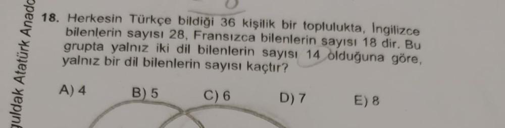 guldak Atatürk Anado
18. Herkesin Türkçe bildiği 36 kişilik bir toplulukta, Ingilizce
bilenlerin sayısı 28, Fransızca bilenlerin sayısı 18 dir. Bu
grupta yalnız iki dil bilenlerin sayısı 14 olduğuna göre,
yalnız bir dil bilenlerin sayısı kaçtır?
A) 4
B) 5
C) 6
D) 7
E) 8