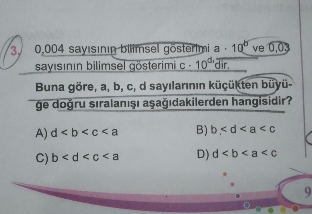 .
0,004 sayısının bilimsel gösterimi a 10° ve 0,03
sayısının bilimsel gösterimi c 10'dir.
W
Buna göre, a, b, c, d sayılarının küçükten büyü-
ge doğru sıralanışı aşağıdakilerden hangisidir?
A) d<b<c<a
C) b<d<c<a
B) b< d < a <c
D) d<b<a<c
9
