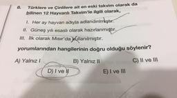 8.
Türklere ve Çinlilere ait en eski takvim olarak da
bilinen 12 Hayvanlı Takvim'le ilgili olarak,
1. Her ay hayvan adıyla adlandırılmıştır.
II. Güneş yılı esaslı olarak hazırlanmıştır.
III. İlk olarak Mısır'da kullanılmıştır.
yorumlarından hangilerinin doğru olduğu söylenir?
A) Yalnız I
B) Yalnız II
C) II ve III
D) I ve Il
E) I ve III