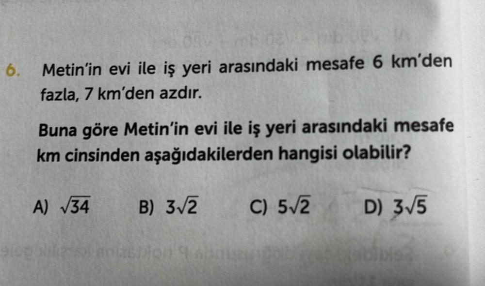 6. Metin'in evi ile iş yeri arasındaki mesafe 6 km'den
fazla, 7 km'den azdır.
Buna göre Metin'in evi ile iş yeri arasındaki mesafe
km cinsinden aşağıdakilerden hangisi olabilir?
A) √34
B) 3√2
C) 5√2
slop Hilip sonlashion 9 abnuendola
D) 3√5