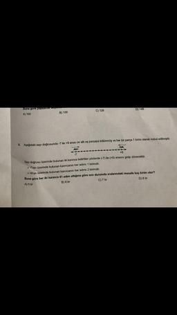 9.
Buna gore yapacak.
A) 100
B) 105
C) 126
D) 148
Aşağıdaki sayı doğrusunda -7 ile +9 arası on altı eş parçaya bölünmüş ve her bir parça 1 birim olarak kabul edilmiştir.
-7
+9
Sayı doğrusu üzerinde bulunan iki karınca belirtilen yönlerde (-7) ile (+9) arasını gidip dönecektir.
>> -7'nin üzerinde bulunan karıncanın her adımı 1 birimdir.
>> +9'un üzerinde bulunan karıncanın her adımı 2 birimdir.
Buna göre her iki karınca 41 adım attığına göre son durumda aralarındaki mesafe kaç birim olur?
A) 5 br
B) 6 br
C) 7 br
D) 8 br