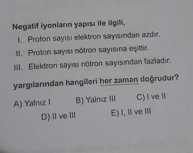 Negatif iyonların yapısı ile ilgili,
I. Proton sayısı elektron sayısından azdır.
II.
Proton sayısı nötron sayısına eşittir.
III. Elektron sayısı nötron sayısından fazladır.
yargılarından hangileri her zaman doğrudur?
A) Yalnız I
B) Yalnız III
C) I ve II
D)