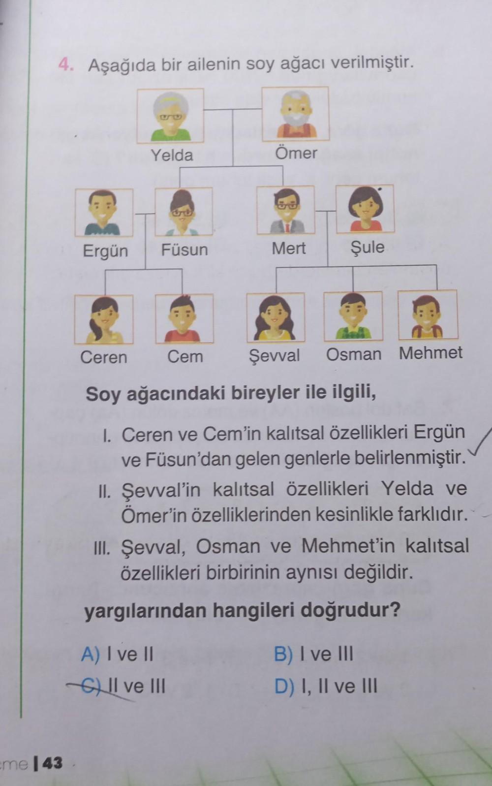 4. Aşağıda bir ailenin soy ağacı verilmiştir.
me 143
Ergün
Yelda
Füsun
A) I ve II
Ömer
Mert Şule
Ceren
Soy ağacındaki bireyler ile ilgili,
I. Ceren ve Cem'in kalıtsal özellikleri Ergün
ve Füsun'dan gelen genlerle belirlenmiştir.
II. Şevval'in kalıtsal özel