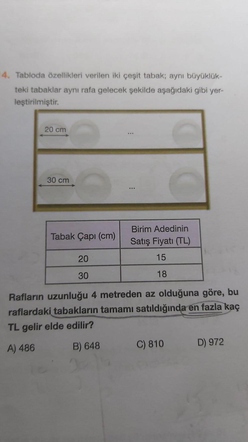 14. Tabloda özellikleri verilen iki çeşit tabak; aynı büyüklük-
teki tabaklar aynı rafa gelecek şekilde aşağıdaki gibi yer-
leştirilmiştir.
20 cm
30 cm
Tabak Çapı (cm)
20
30
⠀
:
Birim Adedinin
Satış Fiyatı (TL)
15
18
Rafların uzunluğu 4 metreden az olduğuna göre, bu
raflardaki tabakların tamamı satıldığında en fazla kaç
TL gelir elde edilir?
A) 486
B) 648
C) 810
D) 972