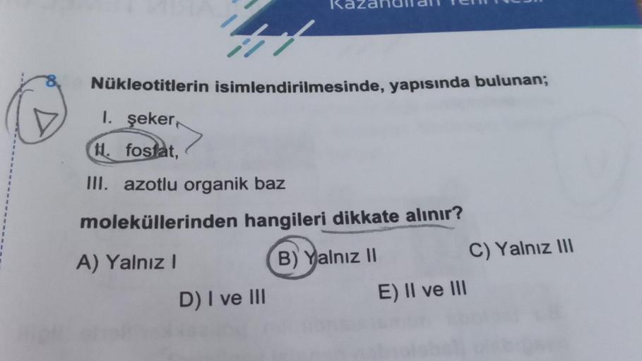 41
Nükleotitlerin isimlendirilmesinde, yapısında bulunan;
I. şeker,
H. fosfat,
III. azotlu organik baz
moleküllerinden hangileri dikkate alınır?
A) Yalnız I
B) Yalnız II
D) I ve III
E) II ve III
C) Yalnız III