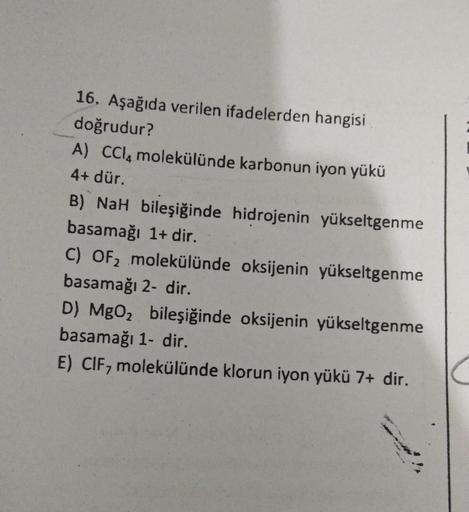 16. Aşağıda verilen ifadelerden hangisi
doğrudur?
A) CCl4 molekülünde karbonun iyon yükü
4+ dür.
B) NaH bileşiğinde hidrojenin yükseltgenme
basamağı 1+ dir.
C) OF₂ molekülünde oksijenin yükseltgenme
basamağı 2- dir.
D) MgO₂ bileşiğinde oksijenin yükseltgen